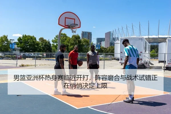 男篮亚洲杯热身赛临近开打，阵容磨合与战术试错正在悄悄决定上限