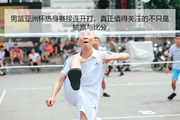 男篮亚洲杯热身赛接连开打，真正值得关注的不只是输赢与比分